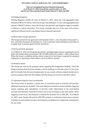 HYUNDAI CAPITAL SERVICES, INC. AND SUBSIDIARIES
Notes to Consolidated Interim Financial Statements
as of March 31, 2022 (Unaudited), and December 31, 2021,
and for the Three-month Periods Ended March 31, 2022 and 2021
- 57 -
(3) Pending litigations
Pending litigations include 45 cases on March 31, 2022, status quo with aggregated claim
amounts of W34,255 million, where the Group is the defendant; 27 cases with aggregated claim
amount of W4,073 million, where the Group is the plaintiff; and litigations against a number
of debtors to collect receivables. The Group concluded that rest of the cases will not have
significant influence on the consolidated interim financial statements.
(4) Receivables transfer agreement
The Group entered into an agreement with Hyundai Card Co., Ltd.; Hyundai Commercial Co.,
Ltd.; and Fubon Hyundai Life Insurance Co., Ltd. to purchase certain delinquent receivables on
a regular basis at amount agreed with the transferors.
(5) Borrowed funds agreement
As of March 31, 2022, the Group has agreements, including trigger clauses, regarding borrowed
funds and related credit commitments, W1,345,000 million for creditors’ credit enhancement.
When the Group’s credibility declines below certain level, the Group is required for advanced
redemption or agreements with creditors can be invalid or canceled.
(6) Purchase option
The Group can exercise the purchase option regarding the headquarters building, which the
Group is leasing when the lessor intends to sell the building or at the date when it is four years
and five months from the lease inception date. In case a party with pre-emption decides not to
exercise purchase option for the building, then the Group can exercise its purchase option.
(7) Agreement related to asset securitization
The Group needs to maintain a certain ratio of securitized asset to securities and provides
additional assets for any shortfalls. The asset-backed securitization contract includes triggering
clauses requiring early redemptions. It provides credit enhancement to the asset-backed
securities and, therefore, limits the investor's risk in case of changes in the asset quality. When
triggering events occur, the Group has to redeem the securities for its ABS SPC. As of March
31, 2022, when Autopia 68th and 69th ABS SPCs default on settlement of derivatives contracts
in relation to asset-backed securities, the Group has an obligation to compensate counterparties
for any losses.
 