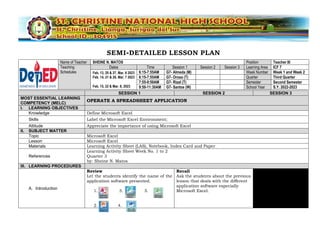 SEMI-DETAILED LESSON PLAN
Name of Teacher SHEINE N. MATOS Position Teacher III
Teaching
Schedules
Dates Time Session 1 Session 2 Session 3 Learning Area ICF 7
Feb. 13, 20 & 27, Mar. 6 2023
Feb. 14, 21 & 28, Mar. 7 2023
Feb. 15, 22 & Mar. 8, 2023
6:15-7:55AM G7- Almeda (M) Week Number Week 1 and Week 2
6:15-7:55AM G7- Orosa (T) Quarter Third Quarter
7:55-9:50AM G7- Rizal (T) Semester Second Semester
9:50-11:30AM G7- Santos (W) School Year S.Y. 2022-2023
SESSION 1 SESSION 2 SESSION 3
MOST ESSENTIAL LEARNING
COMPETENCY (MELC)
OPERATE A SPREADSHEET APPLICATION
I. LEARNING OBJECTIVES
Knowledge Define Microsoft Excel
Skills Label the Microsoft Excel Environment;
Attitude Appreciate the importance of using Microsoft Excel
II. SUBJECT MATTER
Topic Microsoft Excel
Lesson Microsoft Excel
Materials Learning Activity Sheet (LAS), Notebook, Index Card and Paper
References
Learning Activity Sheet Week No. 1 to 2
Quarter 3
by: Sheine N. Matos
III. LEARNING PROCEDURES
A. Introduction
Review
Let the students identify the name of the
application software presented.
1. . 3. 5.
2. 4.
Recall
Ask the students about the previous
lesson that deals with the different
application software especially
Microsoft Excel.
 
