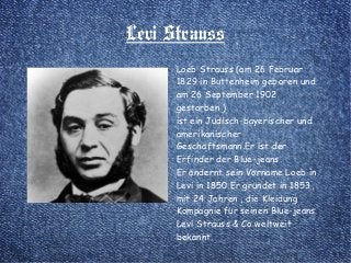 Levi Strauss
Loeb Strauss (am 26 Februar
1829 in Buttenheim geboren und
am 26 September 1902
gestorben )
ist ein Jüdisch-bayerischer und
amerikanischer
Geschäftsmann.Er ist der
Erfinder der Blue-jeans.
Er ändernt sein Vorname Loeb in
Levi in 1850.Er gründet in 1853,
mit 24 Jahren , die Kleidung
Kompagnie für seinen Blue-jeans
Levi Strauss & Co weltweit
bekannt.
 