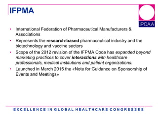 E X C E L L E N C E I N G L O B A L H E A L T H C A R E C O N G R E S S E S
• International Federation of Pharmaceutical Manufacturers &
Associations
• Represents the research-based pharmaceutical industry and the
biotechnology and vaccine sectors
• Scope of the 2012 revision of the IFPMA Code has expanded beyond
marketing practices to cover interactions with healthcare
professionals, medical institutions and patient organizations.
• Launched in March 2015 the «Note for Guidance on Sponsorship of
Events and Meetings»
IFPMA
 