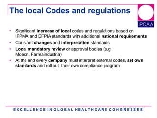 E X C E L L E N C E I N G L O B A L H E A L T H C A R E C O N G R E S S E S
The local Codes and regulations
• Significant increase of local codes and regulations based on
IFPMA and EFPIA standards with additional national requirements
• Constant changes and interpretation standards
• Local mandatory review or approval bodies (e.g
Mdeon, Farmaindustria)
• At the end every company must interpret external codes, set own
standards and roll out their own compliance program
 