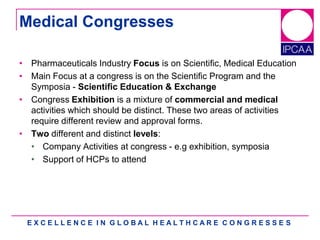 E X C E L L E N C E I N G L O B A L H E A L T H C A R E C O N G R E S S E S
Medical Congresses
• Pharmaceuticals Industry Focus is on Scientific, Medical Education
• Main Focus at a congress is on the Scientific Program and the
Symposia - Scientific Education & Exchange
• Congress Exhibition is a mixture of commercial and medical
activities which should be distinct. These two areas of activities
require different review and approval forms.
• Two different and distinct levels:
• Company Activities at congress - e.g exhibition, symposia
• Support of HCPs to attend
 
