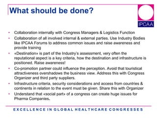 E X C E L L E N C E I N G L O B A L H E A L T H C A R E C O N G R E S S E S
What should be done?
• Collaboration internally with Congress Managers & Logistics Function
• Collaboration of all involved internal & external parties. Use Industry Bodies
like IPCAA Forums to address common issues and raise awareness and
provide training
• «Destination» is part of the Industry‟s assessment, very often the
reputational aspect is a key criteria, how the destination and infrastructure is
positioned. Raise awareness!
• Co-promotion partner could influence the perception. Avoid that touristical
attractiveness overshadows the business view. Address this with Congress
Organizer and third party suppliers.
• Infrastructure criteria, security considerations and access from countries &
continents in relation to the event must be given. Share this with Organizer
• Understand that «social part» of a congress can create huge issues for
Pharma Companies.
 