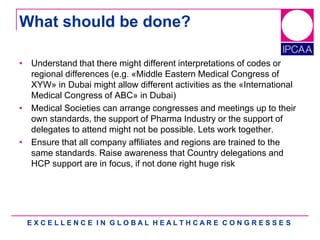 E X C E L L E N C E I N G L O B A L H E A L T H C A R E C O N G R E S S E S
What should be done?
• Understand that there might different interpretations of codes or
regional differences (e.g. «Middle Eastern Medical Congress of
XYW» in Dubai might allow different activities as the «International
Medical Congress of ABC» in Dubai)
• Medical Societies can arrange congresses and meetings up to their
own standards, the support of Pharma Industry or the support of
delegates to attend might not be possible. Lets work together.
• Ensure that all company affiliates and regions are trained to the
same standards. Raise awareness that Country delegations and
HCP support are in focus, if not done right huge risk
 
