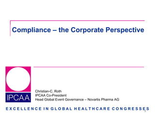 E X C E L L E N C E I N G L O B A L H E A L T H C A R E C O N G R E S S E S
Christian-C. Roth
IPCAA Co-President
Head Global Event Governance – Novartis Pharma AG
Compliance – the Corporate Perspective
2
 