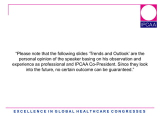 E X C E L L E N C E I N G L O B A L H E A L T H C A R E C O N G R E S S E S
“Please note that the following slides „Trends and Outlook‟ are the
personal opinion of the speaker basing on his observation and
experience as professional and IPCAA Co-President. Since they look
into the future, no certain outcome can be guaranteed.”
 