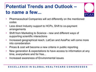 E X C E L L E N C E I N G L O B A L H E A L T H C A R E C O N G R E S S E S
Potential Trends and Outlook –
to name a few...
• Pharmaceutical Companies will act differently on the mentioned
codes
• Less direct Industry support to HCPs, Shift to co-payment
arrangements
• Shift from Marketing to Science - new and different ways of
supporting scientific interactions
• Increased geographical reach. LatCan and AsiaPac will come more
into consideration
• Prices & cost will become a new criteria in public reporting
• New generation & expectations to have access to information at any
time, everywhere and for free...
• Increased awareness of Environmental issues
 
