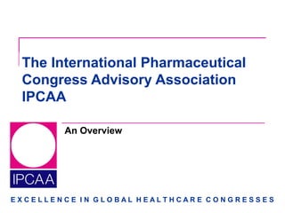 E X C E L L E N C E I N G L O B A L H E A L T H C A R E C O N G R E S S E S
An Overview
The International Pharmaceutical
Congress Advisory Association
IPCAA
 