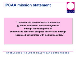E X C E L L E N C E I N G L O B A L H E A L T H C A R E C O N G R E S S E S
IPCAA mission statement
"To ensure the most beneficial outcome for
all parties involved in medical congresses,
through the development of
common and consistent congress policies and through
recognised partnerships with medical societies."
 