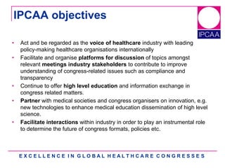 E X C E L L E N C E I N G L O B A L H E A L T H C A R E C O N G R E S S E S
IPCAA objectives
• Act and be regarded as the voice of healthcare industry with leading
policy-making healthcare organisations internationally
• Facilitate and organise platforms for discussion of topics amongst
relevant meetings industry stakeholders to contribute to improve
understanding of congress-related issues such as compliance and
transparency
• Continue to offer high level education and information exchange in
congress related matters.
• Partner with medical societies and congress organisers on innovation, e.g.
new technologies to enhance medical education dissemination of high level
science.
• Facilitate interactions within industry in order to play an instrumental role
to determine the future of congress formats, policies etc.
 
