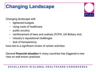 E X C E L L E N C E I N G L O B A L H E A L T H C A R E C O N G R E S S E S
Changing Landscape
Changing landscape with
• tightened budgets
• rising costs of healthcare
• public scrutiny
• reinforcement of laws and codices (FCPA, UK Bribery Act)
• industry‟s reputational challenges
• lack of transparency
have led to a significant review of certain activities
General financial situation in many countries has triggered a new
view on well known practices
 