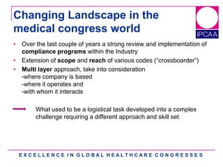 E X C E L L E N C E I N G L O B A L H E A L T H C A R E C O N G R E S S E S
Changing Landscape in the
medical congress world
• Over the last couple of years a strong review and implementation of
compliance programs within the Industry
• Extension of scope and reach of various codes (“crossboarder”)
• Multi layer approach, take into consideration
-where company is based
-where it operates and
-with whom it interacts
What used to be a logistical task developed into a complex
challenge requiring a different approach and skill set
 