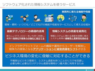ソフトウェア化された情報システムを使うサービス
簡単・便利・いつでも／どこでもITの機能や性能をサービスとして使える仕組み
実質的に使える機能や性能
ビジネス環境の変化に俊敏に対応することができる
インフラやプラットフォームの構築や運用からユーザーを解放し
競争力の源泉となるアプリケーションに経営資源をシフトさせる
新らしいテクノロジーをいち早く利用し
業務の効率化や競争力の強化に役立てる
最新テクノロジーの積極的活用
情報システムに関わる資産を経費に換え
システム利用の俊敏性と柔軟性を高める
情報システムの資産を経費化
不確実なビジネス環境で、システム資産を持つことのリスクを回避し
必要な時に必要なだけデジタル資源を瞬時かつ最大限に利用するため
 