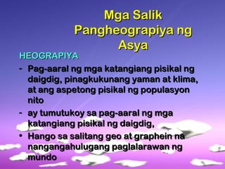 Mga SalikMga Salik
Pangheograpiya ngPangheograpiya ng
AsyaAsya
HEOGRAPIYAHEOGRAPIYA
- Pag-aaral ng mga katangiang pisikal ngPag-aaral ng mga katangiang pisikal ng
daigdig, pinagkukunang yaman at klima,daigdig, pinagkukunang yaman at klima,
at ang aspetong pisikal ng populasyonat ang aspetong pisikal ng populasyon
nitonito
- ay tumutukoy sa pag-aaral ng mgaay tumutukoy sa pag-aaral ng mga
katangiang pisikal ng daigdig,katangiang pisikal ng daigdig,
• Hango sa salitang geo at graphein naHango sa salitang geo at graphein na
nangangahulugang paglalarawan ngnangangahulugang paglalarawan ng
mundomundo
 
