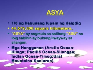 ASYA
• 1/3 ng kabuuang lupain ng daigdig1/3 ng kabuuang lupain ng daigdig
• 44,579,000 square kilometers.44,579,000 square kilometers.
• '''ASYA'''ASYA'' ay nagmula sa salitangay nagmula sa salitang ''ASU''''ASU'' nana
ibig sabihin ay bukang liwayway saibig sabihin ay bukang liwayway sa
silangan.silangan.
• Mga Hangganan (Arctic Ocean-Mga Hangganan (Arctic Ocean-
Hilaga; Pacific Ocean-Silangan;Hilaga; Pacific Ocean-Silangan;
Indian Ocean-Timog;UralIndian Ocean-Timog;Ural
Mountains-Kanluran)Mountains-Kanluran)
 