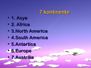 7 kontinente7 kontinente
• 1. Asya1. Asya
• 2. Africa2. Africa
• 3.North America3.North America
• 4.South America4.South America
• 5.Antartica5.Antartica
• 6.Europe6.Europe
• 7.Austrilia7.Austrilia
 