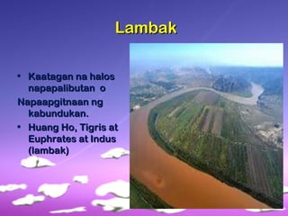 LambakLambak
• Kaatagan na halosKaatagan na halos
napapalibutan onapapalibutan o
Napaapgitnaan ngNapaapgitnaan ng
kabundukan.kabundukan.
• Huang Ho, Tigris atHuang Ho, Tigris at
Euphrates at IndusEuphrates at Indus
(lambak)(lambak)
 