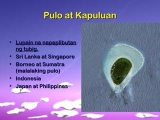 Pulo at KapuluanPulo at Kapuluan
• Lupain na napaplibutanLupain na napaplibutan
ng tubig.ng tubig.
• Sri Lanka at SingaporeSri Lanka at Singapore
• Borneo at SumatraBorneo at Sumatra
(malalaking pulo)(malalaking pulo)
• IndonesiaIndonesia
• Japan at PhilippinesJapan at Philippines
 