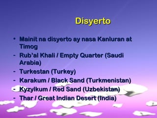 DisyertoDisyerto
• Mainit na disyerto ay nasa Kanluran atMainit na disyerto ay nasa Kanluran at
TimogTimog
- Rub’al Khali / Empty Quarter (SaudiRub’al Khali / Empty Quarter (Saudi
Arabia)Arabia)
- Turkestan (Turkey)Turkestan (Turkey)
- Karakum / Black Sand (Turkmenistan)Karakum / Black Sand (Turkmenistan)
- Kyzylkum / Red Sand (Uzbekistan)Kyzylkum / Red Sand (Uzbekistan)
- Thar / Great Indian Desert (India)Thar / Great Indian Desert (India)
 
