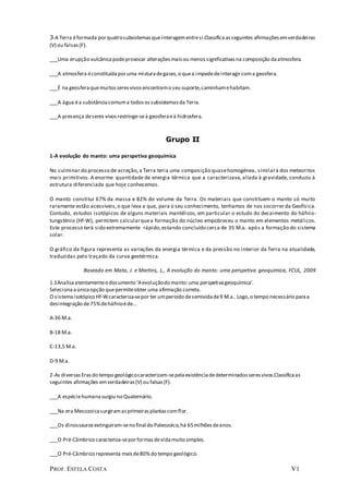 PROF. ESTELA COSTA V1
3-A Terra éformada porquatrosubsistemasqueinteragementresi.Classificaasseguintes afirmaçõesemverdadeiras
(V) ou falsas(F).
___Uma erupção vulcânicapodeprovocar alteraçõesmaisou menossignificativasna composição daatmosfera.
___A atmosfera éconstituídaporuma misturadegases,o quea impededeinteragircoma geosfera.
___É na geosferaquemuitosseresvivosencontramo seu suporte,caminhamehabitam.
___A água éa substânciacomuma todosossubsistemasda Terra.
___A presença deseres vivosrestringe-seà geosferaeà hidrosfera.
Grupo II
1-A evolução do manto: uma perspetiva geoquímica
No culminar do processo de acreção,a Terra teria uma composição quasehomogénea, similarà dos meteoritos
mais primitivos. A enorme quantidade de energia térmica que a caracterizava, aliada à gravidade, conduziu à
estrutura diferenciada que hoje conhecemos.
O manto constitui 67% da massa e 82% do volume da Terra. Os materiais que constituem o manto só muito
raramente estão acessíveis,o que leva a que, para o seu conhecimento, tenhamos de nos socorrer da Geofísica.
Contudo, estudos isotópicos de alguns materiais mantélicos, em particular o estudo do decaimento do háfnio-
tungsténio (Hf-W), permitem calcularquea formação do núcleo empobreceu o manto em elementos metálicos.
Este processo terá sido extremamente rápido,estando concluído cerca de 35 M.a. após a formação do sistema
solar.
O gráfico da figura representa as variações da energia térmica e da pressão no interior da Terra na atualidade,
traduzidas pelo traçado da curva geotérmica.
Baseado em Mata, J. e Martins, L., A evolução do manto: uma perspetiva geoquímica, FCUL, 2009
1.1Analisaatentamenteo documento 'Aevoluçãodo manto:uma perspetivageoquímica'.
Selecionaaúnicaopção quepermiteobter uma afirmação correta.
O sistemaisotópico Hf-Wcaracteriza-sepor ter umperíodo desemividade9 M.a..Logo,o tempo necessário paraa
desintegração de75%deháfnioéde...
A-36 M.a.
B-18 M.a.
C-13,5 M.a.
D-9 M.a.
2-As diversasErasdo tempo geológicocaracterizam-sepelaexistênciadedeterminadosseresvivos.Classificaas
seguintes afirmações emverdadeiras(V) ou falsas(F).
___A espéciehumanasurgiu no Quaternário.
___Na era Mesozoicasurgiramasprimeirasplantascomflor.
___Os dinossaurosextinguiram-seno final do Paleozoico,há 65milhõesdeanos.
___O Pré-Câmbrico caracteriza-seporformasdevidamuito simples.
___O Pré-Câmbrico representa maisde80%do tempo geológico.
 