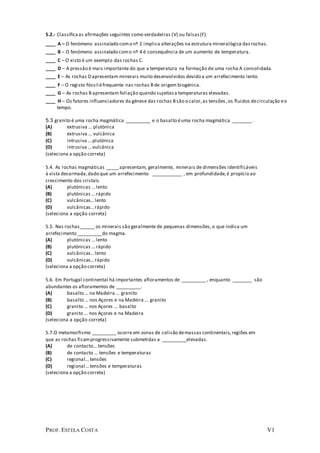 PROF. ESTELA COSTA V1
5.2.- Classificaas afirmações seguintes como verdadeiras (V) ou falsas(F).
____ A – O fenómeno assinalado como nº 2 implica alterações na estrutura mineralógica dasrochas.
____ B – O fenómeno assinalado como nº 4 é consequência de um aumento de temperatura.
____ C – O xisto é um exemplo das rochas C.
____ D – A pressão é mais importante do que a temperatura na formação de uma rocha A consolidada.
____ E – As rochas D apresentam minerais muito desenvolvidos devido a um arrefecimento lento.
____ F – O registo fóssil éfrequente nas rochas B de origem biogénica.
____ G – As rochas B apresentam foliação quando sujeitasa temperaturas elevadas.
____ H – Os fatores influenciadores da génese das rochas Bsão o calor,as tensões ,os fluidos decirculação eo
tempo.
5.3 granito é uma rocha magmática __________ e o basalto éuma rocha magmática ________ .
(A) extrusiva ... plutónica
(B) extrusiva ... vulcânica
(C) intrusiva ...plutónica
(D) intrusiva ...vulcânica
(seleciona a opção correta)
5.4. As rochas magmáticas _____apresentam, geralmente, minerais de dimensões identificáveis
à vista desarmada,dado que um arrefecimento ____________ , em profundidade,é propício ao
crescimento dos cristais.
(A) plutónicas ...lento
(B) plutónicas ...rápido
(C) vulcânicas...lento
(D) vulcânicas...rápido
(seleciona a opção correta)
5.5. Nas rochas______ os minerais são geralmente de pequenas dimensões,o que indica um
arrefecimento __________do magma.
(A) plutónicas ...lento
(B) plutónicas ...rápido
(C) vulcânicas...lento
(D) vulcânicas...rápido
(seleciona a opção correta)
5.6. Em Portugal continental há importantes afloramentos de __________ , enquanto ________ são
abundantes os afloramentos de __________.
(A) basalto ... na Madeira ... granito
(B) basalto ... nos Açores e na Madeira ... granito
(C) granito ... nos Açores ... basalto
(D) granito ... nos Açores e na Madeira
(seleciona a opção correta)
5.7.O metamorfismo __________ ocorre em zonas de colisão demassas continentais,regiões em
que as rochas ficamprogressivamente submetidas a __________elevadas.
(A) de contacto... tensões
(B) de contacto ... tensões e temperaturas
(C) regional...tensões
(D) regional...tensões e temperaturas
(seleciona a opção correta)
 