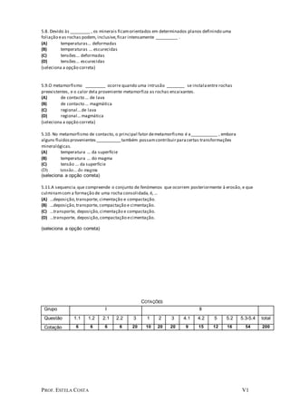 PROF. ESTELA COSTA V1
5.8. Devido às _________ , os minerais ficamorientados em determinados planos definindo uma
foliação eas rochas podem, inclusive,ficar intensamente __________ .
(A) temperaturas... deformadas
(B) temperaturas ... escurecidas
(C) tensões... deformadas
(D) tensões... escurecidas
(seleciona a opção correta)
5.9.O metamorfismo _________ ocorre quando uma intrusão ________ se instalaentre rochas
preexistentes, e o calor dela proveniente metamorfiza as rochas encaixantes.
(A) de contacto ... de lava
(B) de contacto ... magmática
(C) regional...de lava
(D) regional...magmática
(seleciona a opção correta)
5.10. No metamorfismo de contacto, o principal fator demetamorfismo é a____________ , embora
alguns fluidosprovenientes ___________também possamcontribuir paracertas transformações
mineralógicas.
(A) temperatura ... da superfície
(B) temperatura ... do magma
(C) tensão ... da superfície
(D) tensão... do magma
(seleciona a opção correta)
5.11.A sequencia; que compreende o conjunto de fenómenos que ocorrem posteriormente à erosão, e que
culminamcom a formação de uma rocha consolidada, é, ...
(A) ...deposição,transporte, cimentação e compactação.
(B) ...deposição,transporte, compactação e cimentação.
(C) ...transporte, deposição,cimentação e compactação.
(D) ...transporte, deposição,compactação ecimentação.
(seleciona a opção correta)
COTAÇÕES
Grupo I II
Questão 1.1 1.2 2.1 2.2 3 1 2 3 4.1 4.2 5 5.2 5.3-5.4 total
Cotação 6 6 6 6 20 10 20 20 9 15 12 16 54 200
 