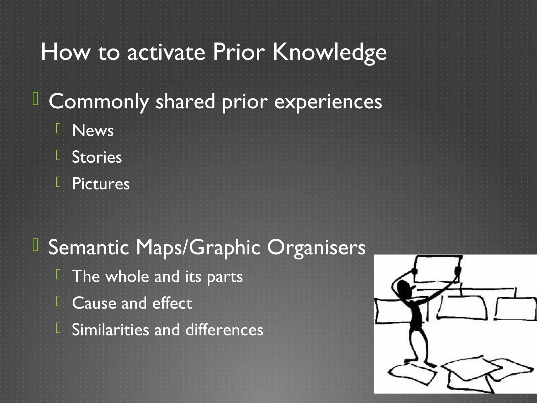How to activate Prior Knowledge
 Commonly shared prior experiences
   News
   Stories
   Pictures



 Semantic Maps/Graphic Organisers
   The whole and its parts
   Cause and effect
   Similarities and differences
 