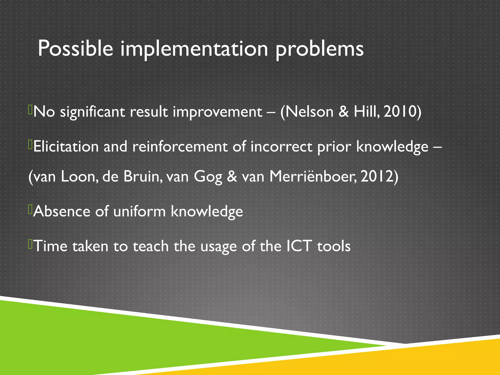 Possible implementation problems

No significant result improvement – (Nelson & Hill, 2010)

Elicitation and reinforcement of incorrect prior knowledge –

(van Loon, de Bruin, van Gog & van Merriënboer, 2012)
Absence of uniform knowledge

Time taken to teach the usage of the ICT tools
 