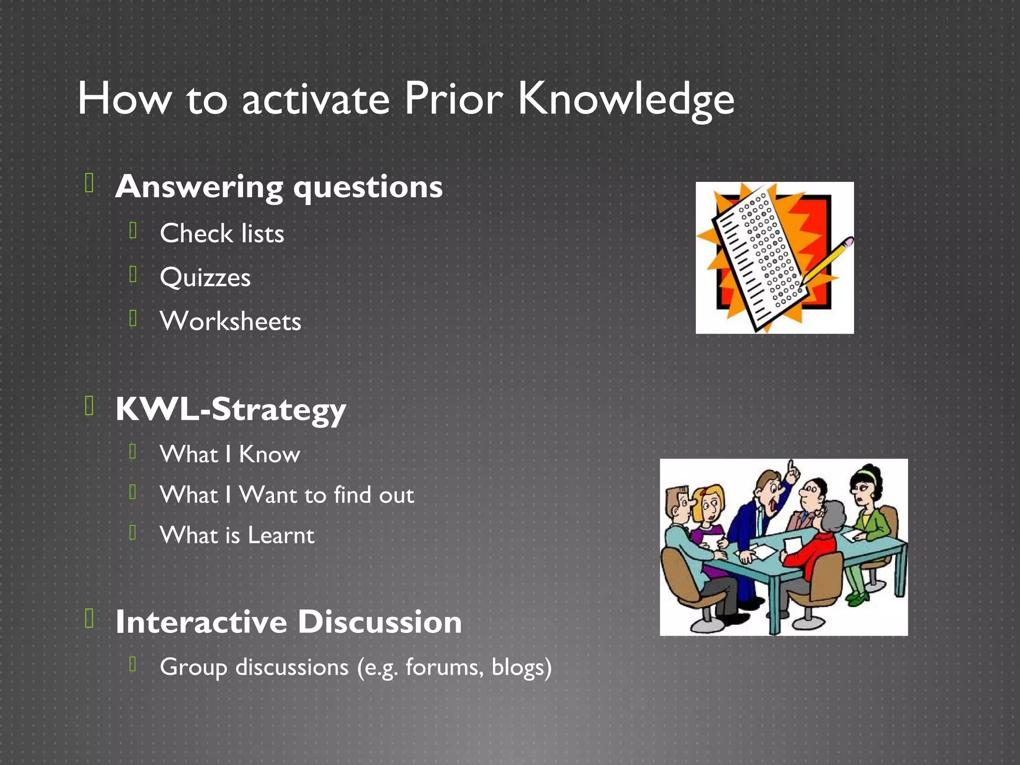 How to activate Prior Knowledge
 Answering questions
   Check lists
   Quizzes
   Worksheets


 KWL-Strategy
     What I Know
     What I Want to find out
     What is Learnt


 Interactive Discussion
     Group discussions (e.g. forums, blogs)
 
