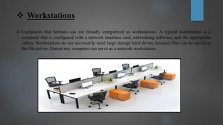  Workstations
 Computers that humans use are broadly categorized as workstations. A typical workstation is a
computer that is configured with a network interface card, networking software, and the appropriate
cables. Workstations do not necessarily need large storage hard drives, because files can be saved on
the file server. Almost any computer can serve as a network workstation.
 