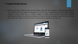  Laptops/Mobile Devices
 Laptops and other mobile devices are becoming more and more common. These devices typically
have modest internal storage, but enough power to serve as a workstation for users on the go. These
machines nearly always have a wireless adapter to allow quick network connections without
cumbersome cabling. In a school environment with good wireless coverage, a mobile device user can
move about the campus freely, and remain continuously connected to the network.
 
