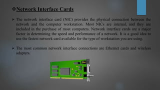 Network Interface Cards
 The network interface card (NIC) provides the physical connection between the
network and the computer workstation. Most NICs are internal, and they are
included in the purchase of most computers. Network interface cards are a major
factor in determining the speed and performance of a network. It is a good idea to
use the fastest network card available for the type of workstation you are using.
 The most common network interface connections are Ethernet cards and wireless
adapters.
 