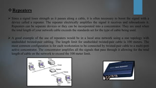 Repeaters
 Since a signal loses strength as it passes along a cable, it is often necessary to boost the signal with a
device called a repeater. The repeater electrically amplifies the signal it receives and rebroadcasts it.
Repeaters can be separate devices or they can be incorporated into a concentrator. They are used when
the total length of your network cable exceeds the standards set for the type of cable being used.
 A good example of the use of repeaters would be in a local area network using a star topology with
unshielded twisted-pair cabling. The length limit for unshielded twisted-pair cable is 100 meters. The
most common configuration is for each workstation to be connected by twisted-pair cable to a multi-port
active concentrator. The concentrator amplifies all the signals that pass through it allowing for the total
length of cable on the network to exceed the 100 meter limit.
 