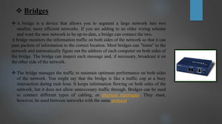  Bridges
 A bridge is a device that allows you to segment a large network into two
smaller, more efficient networks. If you are adding to an older wiring scheme
and want the new network to be up-to-date, a bridge can connect the two.
A bridge monitors the information traffic on both sides of the network so that it can
pass packets of information to the correct location. Most bridges can "listen" to the
network and automatically figure out the address of each computer on both sides of
the bridge. The bridge can inspect each message and, if necessary, broadcast it on
the other side of the network.
 The bridge manages the traffic to maintain optimum performance on both sides
of the network. You might say that the bridge is like a traffic cop at a busy
intersection during rush hour. It keeps information flowing on both sides of the
network, but it does not allow unnecessary traffic through. Bridges can be used
to connect different types of cabling, or physical topologies. They must,
however, be used between networks with the same protocol.
 