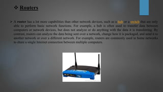  Routers
 A router has a lot more capabilities than other network devices, such as a hub or a switch that are only
able to perform basic network functions. For example, a hub is often used to transfer data between
computers or network devices, but does not analyze or do anything with the data it is transferring. By
contrast, routers can analyze the data being sent over a network, change how it is packaged, and send it to
another network or over a different network. For example, routers are commonly used in home networks
to share a single Internet connection between multiple computers.
 