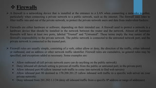  Firewalls
 A firewall is a networking device that is installed at the entrance to a LAN when connecting a networks together,
particularly when connecting a private network to a public network, such as the internet. The firewall uses rules to
filter traffic into and out of the private network, to protect the private network users and data from malevolent hackers.
 Firewalls are either hardware or software, depending on their intended use. A firewall used to protect a network is a
hardware device that should be installed in the network between the router and the network. Almost all hardware
firewalls will have at least two ports, labeled "Trusted" and "Untrusted". These terms imply the true nature of the
firewall's responsibility to the private network. The public network is connected to the untrusted network port, and the
private network is connected to the trusted port.
 Firewall rules are usually simple, consisting of a verb, either allow or deny, the direction of the traffic, either inbound
or outbound, and an address or other network traffic identifier. Firewall rules are cumulative, so general rules may be
specified, and exceptions added as necessary. Some examples are:
 Allow outbound all (all private network users can do anything on the public network)
 Deny inbound all (default setting to prevent all traffic from the public or untrusted port, to the private port)
 Allow inbound port 80 (allow internet web traffic to come into network to find web servers)
 Allow inbound port 80 destined to 170.200.201.25 (allow inbound web traffic to a specific web server on your
private network)
 Deny inbound from 201.202.1.1/24 (deny all inbound traffic from a specific IP address or range of addresses)
 