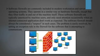 Software firewalls are commonly included in modern workstation and server
operating systems. They operate in a similar way as hardware firewalls, except that
they filter traffic in and out of the machine itself. These software firewalls are
typically unnoticed by machine users, and only need attention occasionslly when an
internet-connected application don't work as expected. The software firewall should
always be considered a "suspect" in such cases. The problem is easily resolved, by
setting an exception rule in the firewall for the software that is attempting to
communicate.
 