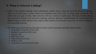  What is Network Cabling?
 Cable is the medium through which information usually moves from one network device to another.
There are several types of cable which are commonly used with LANs. In some cases, a network will
utilize only one type of cable, other networks will use a variety of cable types. The type of cable chosen
for a network is related to the network's topology, protocol, and size. Understanding the characteristics of
different types of cable and how they relate to other aspects of a network is necessary for the development
of a successful network.
 The following sections discuss the types of cables used in networks and other related topics.
 Unshielded Twisted Pair (UTP) Cable
 Shielded Twisted Pair (STP) Cable
 Coaxial Cable
 Fiber Optic Cable
 Cable Installation Guides
 Wireless LANs
 Unshielded Twisted Pair (UTP) Cable
 