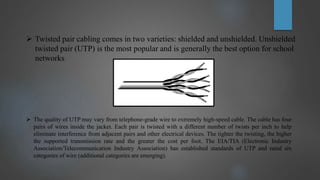  Twisted pair cabling comes in two varieties: shielded and unshielded. Unshielded
twisted pair (UTP) is the most popular and is generally the best option for school
networks
 The quality of UTP may vary from telephone-grade wire to extremely high-speed cable. The cable has four
pairs of wires inside the jacket. Each pair is twisted with a different number of twists per inch to help
eliminate interference from adjacent pairs and other electrical devices. The tighter the twisting, the higher
the supported transmission rate and the greater the cost per foot. The EIA/TIA (Electronic Industry
Association/Telecommunication Industry Association) has established standards of UTP and rated six
categories of wire (additional categories are emerging).
 