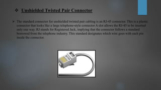 Unshielded Twisted Pair Connector
 The standard connector for unshielded twisted pair cabling is an RJ-45 connector. This is a plastic
connector that looks like a large telephone-style connector A slot allows the RJ-45 to be inserted
only one way. RJ stands for Registered Jack, implying that the connector follows a standard
borrowed from the telephone industry. This standard designates which wire goes with each pin
inside the connector.
 