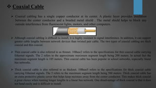 Coaxial Cable
 Coaxial cabling has a single copper conductor at its center. A plastic layer provides insulation
between the center conductor and a braided metal shield . The metal shield helps to block any
outside interference from fluorescent lights, motors, and other computers.
 Although coaxial cabling is difficult to install, it is highly resistant to signal interference. In addition, it can support
greater cable lengths between network devices than twisted pair cable. The two types of coaxial cabling are thick
coaxial and thin coaxial.
 Thin coaxial cable is also referred to as thinnet. 10Base2 refers to the specifications for thin coaxial cable carrying
Ethernet signals. The 2 refers to the approximate maximum segment length being 200 meters. In actual fact the
maximum segment length is 185 meters. Thin coaxial cable has been popular in school networks, especially linear
bus networks.
 Thick coaxial cable is also referred to as thicknet. 10Base5 refers to the specifications for thick coaxial cable
carrying Ethernet signals. The 5 refers to the maximum segment length being 500 meters. Thick coaxial cable has
an extra protective plastic cover that helps keep moisture away from the center conductor. This makes thick coaxial
a great choice when running longer lengths in a linear bus network. One disadvantage of thick coaxial is that it does
not bend easily and is difficult to install.
 