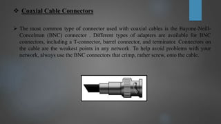  Coaxial Cable Connectors
 The most common type of connector used with coaxial cables is the Bayone-Neill-
Concelman (BNC) connector . Different types of adapters are available for BNC
connectors, including a T-connector, barrel connector, and terminator. Connectors on
the cable are the weakest points in any network. To help avoid problems with your
network, always use the BNC connectors that crimp, rather screw, onto the cable.
 