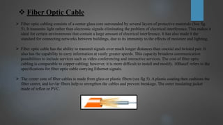  Fiber Optic Cable
 Fiber optic cabling consists of a center glass core surrounded by several layers of protective materials (See fig.
5). It transmits light rather than electronic signals eliminating the problem of electrical interference. This makes it
ideal for certain environments that contain a large amount of electrical interference. It has also made it the
standard for connecting networks between buildings, due to its immunity to the effects of moisture and lighting.
 Fiber optic cable has the ability to transmit signals over much longer distances than coaxial and twisted pair. It
also has the capability to carry information at vastly greater speeds. This capacity broadens communication
possibilities to include services such as video conferencing and interactive services. The cost of fiber optic
cabling is comparable to copper cabling; however, it is more difficult to install and modify. 10BaseF refers to the
specifications for fiber optic cable carrying Ethernet signals.
 The center core of fiber cables is made from glass or plastic fibers (see fig 5). A plastic coating then cushions the
fiber center, and kevlar fibers help to strengthen the cables and prevent breakage. The outer insulating jacket
made of teflon or PVC.
 