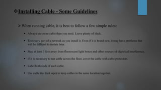 Installing Cable - Some Guidelines
When running cable, it is best to follow a few simple rules:
 Always use more cable than you need. Leave plenty of slack.
 Test every part of a network as you install it. Even if it is brand new, it may have problems that
will be difficult to isolate later.
 Stay at least 3 feet away from fluorescent light boxes and other sources of electrical interference.
 If it is necessary to run cable across the floor, cover the cable with cable protectors.
 Label both ends of each cable.
 Use cable ties (not tape) to keep cables in the same location together.
 