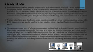 Wireless LANs
 More and more networks are operating without cables, in the wireless mode. Wireless LANs use high frequency
radio signals, infrared light beams, or lasers to communicate between the workstations, servers, or hubs. Each
workstation and file server on a wireless network has some sort of transceiver/antenna to send and receive the data.
Information is relayed between transceivers as if they were physically connected. For longer distance, wireless
communications can also take place through cellular telephone technology, microwave transmission, or by satellite.
 Wireless networks are great for allowing laptop computers, portable devices, or remote computers to connect to the
LAN. Wireless networks are also beneficial in older buildings where it may be difficult or impossible to install
cables.
 The two most common types of infrared communications used in schools are line-of-sight and scattered broadcast.
Line-of-sight communication means that there must be an unblocked direct line between the workstation and the
transceiver. If a person walks within the line-of-sight while there is a transmission, the information would need to
be sent again. This kind of obstruction can slow down the wireless network. Scattered infrared communication is a
broadcast of infrared transmissions sent out in multiple directions that bounces off walls and ceilings until it
eventually hits the receiver. Networking communications with laser are virtually the same as line-of-sight infrared
networks.
 