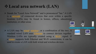 Local area network (LAN)
 Stands for "Local Area Network" and is pronounced "lan." A LAN
is a network of connected devices that exist within a specific
location. LANs may be found in homes, offices, educational
institution, or other areas
 A LAN may be wired, wireless, or a combination of the two. A
standard wired LAN uses Ethernet to connect devices together.
Wireless LANs are typically created using a Wi-Fi signal. If
a router supports both Ethernet and Wi-Fi connections, it can be
used to create a LAN with both wired and wireless devices.
 