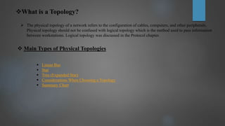 What is a Topology?
 The physical topology of a network refers to the configuration of cables, computers, and other peripherals.
Physical topology should not be confused with logical topology which is the method used to pass information
between workstations. Logical topology was discussed in the Protocol chapter.
 Main Types of Physical Topologies
 Linear Bus
 Star
 Tree (Expanded Star)
 Considerations When Choosing a Topology
 Summary Chart
 