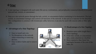Star
 A star topology is designed with each node (file server, workstations, and peripherals) connected directly to a central
network hub, switch, or concentrator .
 Data on a star network passes through the hub, switch, or concentrator before continuing to its destination. The hub,
switch, or concentrator manages and controls all functions of the network. It also acts as a repeater for the data flow.
This configuration is common with twisted pair cable; however, it can also be used with coaxial cable or fiber optic
cable.
 Advantages of a Star Topology
 Easy to install and wire.
 No disruptions to the network
when connecting or removing
devices.
 Easy to detect faults and to remove
parts.
 Disadvantages of a Star Topology
 Requires more cable length than a
linear topology.
 If the hub, switch, or concentrator
fails, nodes attached are disabled.
 More expensive than linear bus
topologies because of the cost of the
hubs, etc.
 