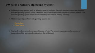 What is a Network Operating System?
 Unlike operating systems, such as Windows, that are designed for single users to control one computer,
network operating systems (NOS) coordinate the activities of multiple computers across a network. The
network operating system acts as a director to keep the network running smoothly.
 The two major types of network operating systems are:
 Peer-to-Peer
 Client/Server
 Nearly all modern networks are a combination of both. The networking design can be considered
independent of the servers and workstations that will share it
 