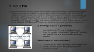  Peer-to-Peer
 Peer-to-peer network operating systems allow users to share resources and files located on their computers
and to access shared resources found on other computers. However, they do not have a file server or a
centralized management source (See fig. 1). In a peer-to-peer network, all computers are considered equal;
they all have the same abilities to use the resources available on the network. Peer-to-peer networks are
designed primarily for small to medium local area networks. Nearly all modern desktop operating systems,
such as Macintosh OSX, Linux, and Windows, can function as peer-to-peer network operating systems.
 Advantages of a peer-to-peer network:
 Less initial expense - No need for a dedicated server.
 Setup - An operating system (such as Windows XP) already in
place may only need to be reconfigured for peer-to-peer
operations.
 Disadvantages of a peer-to-peer network:
 Decentralized - No central repository for files and applications.
 Security - Does not provide the security available on a
client/server network.
 